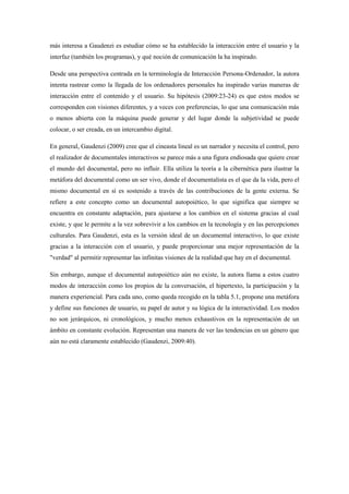 más interesa a Gaudenzi es estudiar cómo se ha establecido la interacción entre el usuario y la interfaz (también los programas), y qué noción de comunicación la ha inspirado. 
Desde una perspectiva centrada en la terminología de Interacción Persona-Ordenador, la autora intenta rastrear como la llegada de los ordenadores personales ha inspirado varias maneras de interacción entre el contenido y el usuario. Su hipótesis (2009:23-24) es que estos modos se corresponden con visiones diferentes, y a veces con preferencias, lo que una comunicación más o menos abierta con la máquina puede generar y del lugar donde la subjetividad se puede colocar, o ser creada, en un intercambio digital. 
En general, Gaudenzi (2009) cree que el cineasta lineal es un narrador y necesita el control, pero el realizador de documentales interactivos se parece más a una figura endiosada que quiere crear el mundo del documental, pero no influir. Ella utiliza la teoría a la cibernética para ilustrar la metáfora del documental como un ser vivo, donde el documentalista es el que da la vida, pero el mismo documental en sí es sostenido a través de las contribuciones de la gente externa. Se refiere a este concepto como un documental autopoiético, lo que significa que siempre se encuentra en constante adaptación, para ajustarse a los cambios en el sistema gracias al cual existe, y que le permite a la vez sobrevivir a los cambios en la tecnología y en las percepciones culturales. Para Gaudenzi, esta es la versión ideal de un documental interactivo, lo que existe gracias a la interacción con el usuario, y puede proporcionar una mejor representación de la "verdad" al permitir representar las infinitas visiones de la realidad que hay en el documental. 
Sin embargo, aunque el documental autopoiético aún no existe, la autora llama a estos cuatro modos de interacción como los propios de la conversación, el hipertexto, la participación y la manera experiencial. Para cada uno, como queda recogido en la tabla 5.1, propone una metáfora y define sus funciones de usuario, su papel de autor y su lógica de la interactividad. Los modos no son jerárquicos, ni cronológicos, y mucho menos exhaustivos en la representación de un ámbito en constante evolución. Representan una manera de ver las tendencias en un género que aún no está claramente establecido (Gaudenzi, 2009:40). 
 