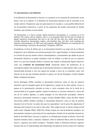 5.3 Aproximación a una definición 
Si la definición de documental es borrosa y se encuentra en un momento de construcción, como hemos visto en el capítulo 3, la definición de documental interactivo aún se encuentra en un estadio anterior. Proponemos aquí una aproximación al concepto y a una posible definición de los documentales interactivos, a partir de las propuestas del estudio mencionado de Sandra Gaudenzi, que comenta, en este sentido: 
“If documentary is a fuzzy concept, digital interactive documentary is a concept yet to be defined. This comes with no surprise, since it is an emergent field, but the lack of writing on digital interactive documentary has also to do with the fact that new media artists do not consider themselves documentary makers, and therefore they call their work anything but interactive documentaries. In 2002 artist and academic Mitchell Whitelaw was noticing the rise of the terminology “interactive documentary” (Gaudenzi, 2009:20). 
El problema a la hora de definir qué es un documental interactivo no surge sólo de su falta de aceptación o de no delimitar una corriente principal. Esto, según Gaudenzi, se ilustra claramente en el hecho de que hay muchos críticos cinematográficos y documentales que dudan de que un documental interactivo se pueda considerar como tal, debido a la falta de una voz narrativa fuerte. Los que han intentado definir el término han tratado el documental digital interactivo como una evolución del documental lineal, enmarcada dentro del predominio de la convergencia digital. Han asumido que el documental interactivo es básicamente vídeo y que su interactividad asociada es sólo una manera de navegar a través de su contenido visual. Una muestra de los que han intentado describir el género son Xavier Berenguer, Carolyn Handler Miller y Katherine Goodnow. 
Xavier Berenguer (2004) considera el documental interactivo como un tipo de narrativa interactiva que ha emergido aparte de los hipertextos y juegos de los años ochenta. Como se apunta en la aproximación realizada en torno a varios conceptos clave de la teoría de la interactividad en el segundo capítulo, cuando la narrativa se convierte interactiva a través del uso de los medios digitales, se puede propagar en tres direcciones principales: narrativa interactiva, documental interactivo y juegos. Carolyn Handler Miller, autora del libro Digital Storytelling (2004), también considera el documental interactivo como un tipo de película interactiva de no ficción. La autora dice que los espectadores „can be given the opportunity of choosing what material to see and in what order. They might also get to choose among several audio tracks‟ (Handler Miller, 2004:345). Desde el punto de vista de Katherine Goodnow, los documentales interactivos provienen de los experimentos iniciales de las películas interactivas, donde la actividad física, más que la cognitiva, es utilizada para navegar en directo a través del material existente (vídeo o película). Gaudenzi valora la distinción básica entre las funciones físicas y cognitivas que realiza Goodnow: "Goodnow makes a Distinction between cognitive function (the act of understanding and Interpreting) and physical activity (where the 'audience  