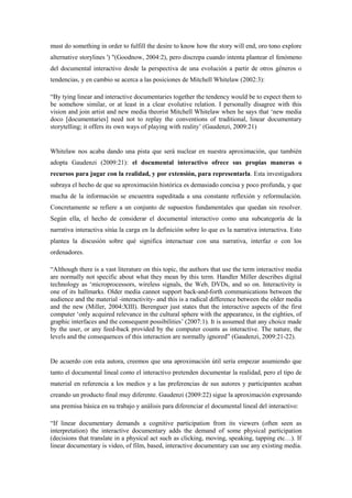 must do something in order to fulfill the desire to know how the story will end, oro tono explore alternative storylines ') "(Goodnow, 2004:2), pero discrepa cuando intenta plantear el fenómeno del documental interactivo desde la perspectiva de una evolución a partir de otros géneros o tendencias, y en cambio se acerca a las posiciones de Mitchell Whitelaw (2002:3): 
“By tying linear and interactive documentaries together the tendency would be to expect them to be somehow similar, or at least in a clear evolutive relation. I personally disagree with this vision and join artist and new media theorist Mitchell Whitelaw when he says that „new media doco [documentaries] need not to replay the conventions of traditional, linear documentary storytelling; it offers its own ways of playing with reality‟ (Gaudenzi, 2009:21) 
Whitelaw nos acaba dando una pista que será nuclear en nuestra aproximación, que también adopta Gaudenzi (2009:21): el documental interactivo ofrece sus propias maneras o recursos para jugar con la realidad, y por extensión, para representarla. Esta investigadora subraya el hecho de que su aproximación histórica es demasiado concisa y poco profunda, y que mucha de la información se encuentra supeditada a una constante reflexión y reformulación. Concretamente se refiere a un conjunto de supuestos fundamentales que quedan sin resolver. Según ella, el hecho de considerar el documental interactivo como una subcategoría de la narrativa interactiva sitúa la carga en la definición sobre lo que es la narrativa interactiva. Esto plantea la discusión sobre qué significa interactuar con una narrativa, interfaz o con los ordenadores. 
“Although there is a vast literature on this topic, the authors that use the term interactive media are normally not specific about what they mean by this term. Handler Miller describes digital technology as „microprocessors, wireless signals, the Web, DVDs, and so on. Interactivity is one of its hallmarks. Older media cannot support back-and-forth communications between the audience and the material -interactivity- and this is a radical difference between the older media and the new (Miller, 2004:XIII). Berenguer just states that the interactive aspects of the first computer „only acquired relevance in the cultural sphere with the appearance, in the eighties, of graphic interfaces and the consequent possibilities‟ (2007:1). It is assumed that any choice made by the user, or any feed-back provided by the computer counts as interactive. The nature, the levels and the consequences of this interaction are normally ignored” (Gaudenzi, 2009:21-22). 
De acuerdo con esta autora, creemos que una aproximación útil sería empezar asumiendo que tanto el documental lineal como el interactivo pretenden documentar la realidad, pero el tipo de material en referencia a los medios y a las preferencias de sus autores y participantes acaban creando un producto final muy diferente. Gaudenzi (2009:22) sigue la aproximación expresando una premisa básica en su trabajo y análisis para diferenciar el documental lineal del interactivo: 
“If linear documentary demands a cognitive participation from its viewers (often seen as interpretation) the interactive documentary adds the demand of some physical participation (decisions that translate in a physical act such as clicking, moving, speaking, tapping etc…). If linear documentary is video, of film, based, interactive documentary can use any existing media.  
