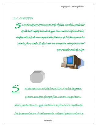 Jorge Ignacio Saldarriaga Tobón




2.2. CONCEPTO


S     e entiende por documento todo objeto, mueble, producto

      de la actividad humana que suministra información,

 independiente de su composición física y de los fines para los

  cuales fue creado. Es decir sin un contexto, siempre servirá

                                         como testimonio de algo.




S        on documentos no sólo los escritos, sino los impresos,


         planos, cuadros, fotografías. Cintas magnéticas,


sellos, pinturas, etc., que contienen información registrada.


Los documentos son el instrumento natural para conducir y

                           Actividad 2
 