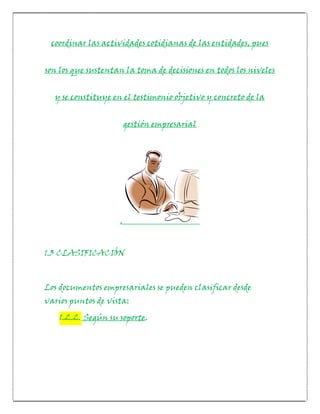 coordinar las actividades cotidianas de las entidades, pues


son los que sustentan la toma de decisiones en todos los niveles


  y se constituye en el testimonio objetivo y concreto de la


                        gestión empresarial




                    .


1.3 CLASIFICACIÓN



Los documentos empresariales se pueden clasificar desde
varios puntos de vista:
    1.2.2. Según su soporte.
 