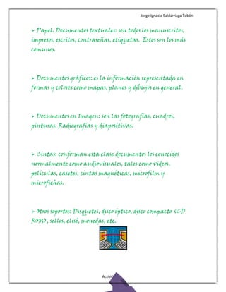 Jorge Ignacio Saldarriaga Tobón


   Papel. Documentos textuales: son todos los manuscritos,
impresos, escritos, contraseñas, etiquetas. Estos son los más
comunes.



   Documentos gráficos: es la información representada en
formas y colores como mapas, planos y dibujos en general.



   Documentos en Imagen: son las fotografías, cuadros,
pinturas. Radiografías y diapositivas.



   Cintas: conforman esta clase documentos los conocidos
normalmente como audiovisuales, tales como videos,
películas, casetes, cintas magnéticas, microfilm y
microfichas.



   Otros soportes: Disquetes, disco óptico, disco compacto (CD
ROM), sellos, clisé, monedas, etc.




                              Actividad 2
 