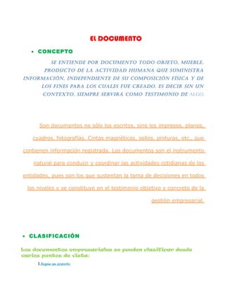 EL DOCUMENTO
• CONCEPTO
Se entiende por documento todo objeto, mueble,
producto de la actividad humana que SuminiStra
información, independiente de Su compoSición fíSica y de
loS fineS para loS cualeS fue creado. eS decir Sin un
contexto, Siempre Servirá como teStimonio de algo.
Son documentos no sólo los escritos, sino los impresos, planos,
cuadros, fotografías. Cintas magnéticas, sellos, pinturas, etc., que
contienen información registrada. Los documentos son el instrumento
natural para conducir y coordinar las actividades cotidianas de las
entidades, pues son los que sustentan la toma de decisiones en todos
los niveles y se constituye en el testimonio objetivo y concreto de la
gestión empresarial.
• CLASIFICACIÓN
Los documentos empresariales se pueden clasificar desde
varios puntos de vista:
I.Según su soporte.
 