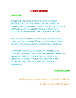 EL DOCUMENTO
CONCEPTO
Se entiende por documento todo objeto, mueble,
producto de la actividad humana que suministra
información, independiente de su composición física y de
los fines para los cuales fue creado. Es decir sin un
contexto, siempre servirá como testimonio de algo.
Son documentos no sólo los escritos, sino los impresos,
planos, cuadros, fotografías. Cintas magnéticas, sellos,
pinturas, etc., que contienen información registrada.
Los documentos son el instrumento natural para
conducir y coordinar las actividades cotidianas de las
entidades, pues son los que sustentan la toma de
decisiones en todos los niveles y se constituye en el
testimonio objetivo y concreto de la gestión
empresarial.
CLASIFICACIÓN
Los documentos empresariales se pueden clasificar
desde varios puntos de vista:
 