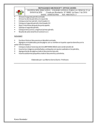 Karen Hernández
REPASANDO MICROSOFT OFFICE-WORD
INSTITUCIÓN EDUCATIVA COLEGIO LOYOLA PARA LA CIENCIA Y LA
INNOVACIÓN Creada por Resolución N° 00003 de Enero 5 de 2010.
DANE: 105001025984 NIT: 900339251-3
 Alinearel segundopárrafocentrado
 Alinearlosdemáspárrafosala izquierda
 Coloque al primerpárrafo interlineado1.5
 Coloque al segundopárrafointerlineado2.0
 Deje 2 interlíneasdespuésde puntoaparte.
 Subraye el segundopárrafo.
 Coloque letracursiva ynegritaal primerpárrafo.
 Resalte de coloramarilloel numeral 1.2.1
Actividad2
 Escriba el títuloel documentoenWordArtcentrado.
 Agregue unencabezadoypie de página con su nombre enlaparte superiorderechayenla
parte inferiorrepaso1.
 Coloque atodoel textotipode letraBRITANNICBOLD colorverde tamaño16
 Inserte tresimágenesprediseñadasycolóquelasconajuste cuadradoenlospárrafos.
 Agregue borde de páginaa todoel documentotipoarte
 Inserte autoformaspequeñasatodoel documentoycoloréelas.
Elaborado por: Luz Marina Sierra Osorio- Profesora
 