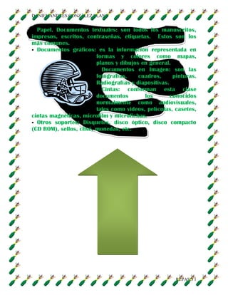 DANIEL ANDRÉS GONZÁLEZ LLANO
REPASO 1
Papel. Documentos textuales: son todos los manuscritos,
impresos, escritos, contraseñas, etiquetas. Estos son los
más comunes.
Documentos gráficos: es la información representada en
formas y colores como mapas,
planos y dibujos en general.
Documentos en Imagen: son las
fotografías, cuadros, pinturas.
Radiografías y diapositivas.
Cintas: conforman esta clase
documentos los conocidos
normalmente como audiovisuales,
tales como videos, películas, casetes,
cintas magnéticas, microfilm y microfichas.
Otros soportes: Disquetes, disco óptico, disco compacto
(CD ROM), sellos, clisé, monedas, etc.