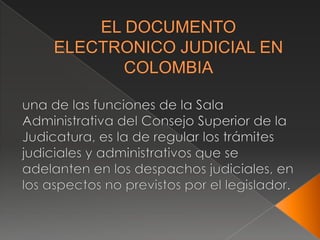 EL DOCUMENTO ELECTRONICO JUDICIAL EN COLOMBIA una de las funciones de la Sala Administrativa del Consejo Superior de la Judicatura, es la de regular los trámites judiciales y administrativos que se adelanten en los despachos judiciales, en los aspectos no previstos por el legislador. 