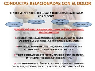 EL SUFRIMIENTO SUELE DAR LUGAR A CONDUCTAS RELACIONADAS
CON EL DOLOR.
GEMIR
COJEAR
HACER
MUECAS
TUMBARSE
SIEMPRE ESTÁN INFLUENCIADAS POR CONSECUENCIAS AMBIENTALES,
REALES O PREVISTAS.
SE PUEDEN MEDIR LAS CONDUCTAS RELACIONADAS CON EL DOLOR,
LAS COSAS QUE UNA PERSONA DICE O HACE, O EVITA HACER.
SON VERDADERAMENTE OBJETIVAS, PERO NO CUANTIFICAN LOS
ACONTECIMIENTOS EN EL INTERIOR DEL PACIENTE.
TIENEN CUALIDADES QUE SE PUEDEN DESCRIBIR: INICIO, DURACIÓN,
INTENSIDAD, FRECUENCIA, PERIOCIDAD, TIPO.
SE PUEDEN MEDIR EN TÉRMINOS DE GRADO DE DISCAPACIDAD QUE
PRODUCEN, EFECTO DE CALIDAD DE VIDA, LAS VECES CONSULTA MÉDICA.
 