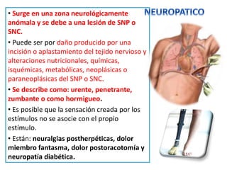 • Surge en una zona neurológicamente
anómala y se debe a una lesión de SNP o
SNC.
• Puede ser por daño producido por una
incisión o aplastamiento del tejido nervioso y
alteraciones nutricionales, químicas,
isquémicas, metabólicas, neoplásicas o
paraneoplásicas del SNP o SNC.
• Se describe como: urente, penetrante,
zumbante o como hormigueo.
• Es posible que la sensación creada por los
estímulos no se asocie con el propio
estímulo.
• Están: neuralgias postherpéticas, dolor
miembro fantasma, dolor postoracotomía y
neuropatía diabética.
 
