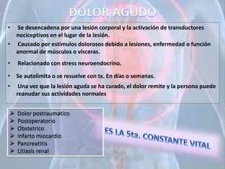 • Se desencadena por una lesión corporal y la activación de transductores
nociceptivos en el lugar de la lesión.
• Causado por estímulos dolorosos debido a lesiones, enfermedad o función
anormal de músculos o vísceras.
• Relacionado con stress neuroendocrino.
• Se autolimita o se resuelve con tx. En días o semanas.
• Una vez que la lesión aguda se ha curado, el dolor remite y la persona puede
reanudar sus actividades normales
 Dolor postraumatico
 Postoperatorio
 Obstetrico
 Infarto miocardio
 Pancreatitis
 Litiasis renal
 