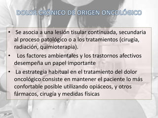 • Se asocia a una lesión tisular continuada, secundaria
al proceso patológico o a los tratamientos (cirugía,
radiación, quimioterapia).
• Los factores ambientales y los trastornos afectivos
desempeña un papel importante
• La estrategia habitual en el tratamiento del dolor
oncológico consiste en mantener el paciente lo más
confortable posible utilizando opiáceos, y otros
fármacos, cirugía y medidas físicas
 