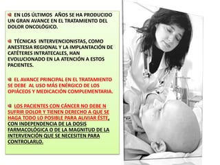 EN LOS ÚLTIMOS AÑOS SE HA PRODUCIDO
UN GRAN AVANCE EN EL TRATAMIENTO DEL
DOLOR ONCOLÓGICO.
TÉCNICAS INTERVENCIONISTAS, COMO
ANESTESIA REGIONAL Y LA IMPLANTACIÓN DE
CATÉTERES INTRATECALES, HAN
EVOLUCIONADO EN LA ATENCIÓN A ESTOS
PACIENTES.
EL AVANCE PRINCIPAL EN EL TRATAMIENTO
SE DEBE AL USO MÁS ENÉRGICO DE LOS
OPIÁCEOS Y MEDICACIÓN COMPLEMENTARIA.
LOS PACIENTES CON CÁNCER NO DEBE N
SUFRIR DOLOR Y TIENEN DERECHO A QUE SE
HAGA TODO LO POSIBLE PARA ALIVIAR ÉSTE,
CON INDEPENDENCIA DE LA DOSIS
FARMACOLÓGICA O DE LA MAGNITUD DE LA
INTERVENCIÓN QUE SE NECESITEN PARA
CONTROLARLO.
 