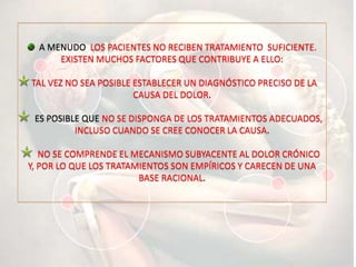 A MENUDO LOS PACIENTES NO RECIBEN TRATAMIENTO SUFICIENTE.
EXISTEN MUCHOS FACTORES QUE CONTRIBUYE A ELLO:
TAL VEZ NO SEA POSIBLE ESTABLECER UN DIAGNÓSTICO PRECISO DE LA
CAUSA DEL DOLOR.
ES POSIBLE QUE NO SE DISPONGA DE LOS TRATAMIENTOS ADECUADOS,
INCLUSO CUANDO SE CREE CONOCER LA CAUSA.
NO SE COMPRENDE EL MECANISMO SUBYACENTE AL DOLOR CRÓNICO
Y, POR LO QUE LOS TRATAMIENTOS SON EMPÍRICOS Y CARECEN DE UNA
BASE RACIONAL.
 