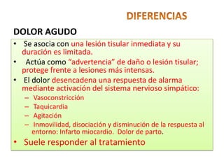 • Se asocia con una lesión tisular inmediata y su
duración es limitada.
• Actúa como “advertencia” de daño o lesión tisular;
protege frente a lesiones más intensas.
• El dolor desencadena una respuesta de alarma
mediante activación del sistema nervioso simpático:
– Vasoconstricción
– Taquicardia
– Agitación
– Inmovilidad, disociación y disminución de la respuesta al
entorno: Infarto miocardio. Dolor de parto.
• Suele responder al tratamiento
DOLOR AGUDO
 