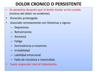 DOLOR CRONICO O PERSISTENTE
• Se perpetúa después que la lesión tisular se ha curado.
(motivo del dolor no evidente).
• Duración prolongada
• Asociado remotamente con Síntomas y signos:
– Depresivos
– Retraimiento
– Anorexia
– Fatiga
– Somnolencia o insomnio
– Irritabilidad
– Labilidad emocional
– Falta de iniciativa e inactividad.
• Suele responder mal al tratamiento.
 