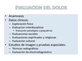 • Anamnesis
• Datos clínicos:
– Exploración física
– Evaluacion interdisciplinar
• Evaluación psicológica y psiquiátrica
– Evaluaciones sociales
– Evaluaciones espirituales y religiosas
– Evaluación cultural
• Estudios de imagen y pruebas especiales:
– Técnicas radiográficas
– Evaluación de electrodiagnóstico
 