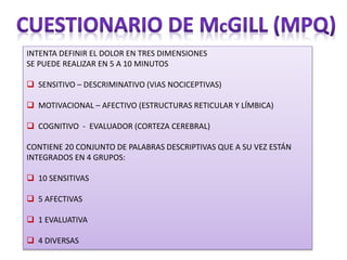 INTENTA DEFINIR EL DOLOR EN TRES DIMENSIONES
SE PUEDE REALIZAR EN 5 A 10 MINUTOS
 SENSITIVO – DESCRIMINATIVO (VIAS NOCICEPTIVAS)
 MOTIVACIONAL – AFECTIVO (ESTRUCTURAS RETICULAR Y LÍMBICA)
 COGNITIVO - EVALUADOR (CORTEZA CEREBRAL)
CONTIENE 20 CONJUNTO DE PALABRAS DESCRIPTIVAS QUE A SU VEZ ESTÁN
INTEGRADOS EN 4 GRUPOS:
 10 SENSITIVAS
 5 AFECTIVAS
 1 EVALUATIVA
 4 DIVERSAS
 