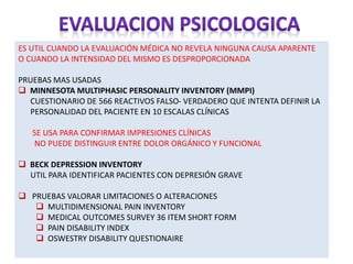 ES UTIL CUANDO LA EVALUACIÓN MÉDICA NO REVELA NINGUNA CAUSA APARENTE
O CUANDO LA INTENSIDAD DEL MISMO ES DESPROPORCIONADA
PRUEBAS MAS USADAS
 MINNESOTA MULTIPHASIC PERSONALITY INVENTORY (MMPI)
CUESTIONARIO DE 566 REACTIVOS FALSO- VERDADERO QUE INTENTA DEFINIR LA
PERSONALIDAD DEL PACIENTE EN 10 ESCALAS CLÍNICAS
SE USA PARA CONFIRMAR IMPRESIONES CLÍNICAS
NO PUEDE DISTINGUIR ENTRE DOLOR ORGÁNICO Y FUNCIONAL
 BECK DEPRESSION INVENTORY
UTIL PARA IDENTIFICAR PACIENTES CON DEPRESIÓN GRAVE
 PRUEBAS VALORAR LIMITACIONES O ALTERACIONES
 MULTIDIMENSIONAL PAIN INVENTORY
 MEDICAL OUTCOMES SURVEY 36 ITEM SHORT FORM
 PAIN DISABILITY INDEX
 OSWESTRY DISABILITY QUESTIONAIRE
 