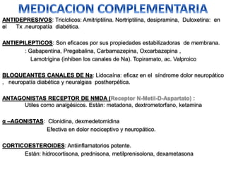 ANTIDEPRESIVOS: Tricíclicos: Amitriptilina. Nortriptilina, desipramina, Duloxetina: en
el Tx .neuropatía diabética.
ANTIEPILEPTICOS: Son eficaces por sus propiedades estabilizadoras de membrana.
: Gabapentina, Pregabalina, Carbamazepina, Oxcarbazepina ,
Lamotrigina (inhiben los canales de Na). Topiramato, ac. Valproico
BLOQUEANTES CANALES DE Na: Lidocaína: eficaz en el síndrome dolor neuropático
, neuropatía diabética y neuralgias postherpética.
ANTAGONISTAS RECEPTOR DE NMDA (Receptor N-Metil-D-Aspartato) :
Utiles como analgésicos. Están: metadona, dextrometorfano, ketamina
α –AGONISTAS: Clonidina, dexmedetomidina
Efectiva en dolor nociceptivo y neuropático.
CORTICOESTEROIDES: Antiinflamatorios potente.
Están: hidrocortisona, prednisona, metilprenisolona, dexametasona
 