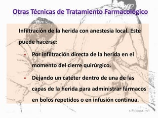 Infiltración de la herida con anestesia local. Este
puede hacerse:
 Por infiltración directa de la herida en el
momento del cierre quirúrgico.
 Dejando un catéter dentro de una de las
capas de la herida para administrar fármacos
en bolos repetidos o en infusión continua.
 