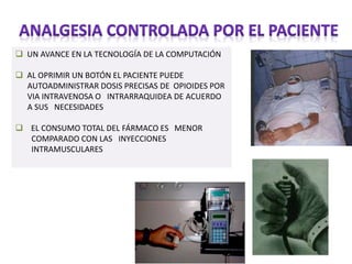  UN AVANCE EN LA TECNOLOGÍA DE LA COMPUTACIÓN
 AL OPRIMIR UN BOTÓN EL PACIENTE PUEDE
AUTOADMINISTRAR DOSIS PRECISAS DE OPIOIDES POR
VIA INTRAVENOSA O INTRARRAQUIDEA DE ACUERDO
A SUS NECESIDADES
 EL CONSUMO TOTAL DEL FÁRMACO ES MENOR
COMPARADO CON LAS INYECCIONES
INTRAMUSCULARES
 