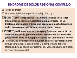  Difícil de tratar
 Síndrome del dolor regional complejo Tipo I y II
SDRC Tipo I (Conocido antes comoDistrofia simpática refleja ): por
traumatismos(contusión,aplastamiento,laceración) es un
trastorno neurológico crónico que ocurre con mucha frecuencia
en los brazos o piernas después de una lesión menor
SDRC Tipo II (Conocido como Causalgias ): Dolor con sensación de
quemaduras por lo general debido a lesiones de alta velocidad
(disparo con arma de fuego) es causado por una lesión al nervio.
 Los nervios lesionados ya no pueden controlar apropiadamente
el flujo sanguíneo, la sensibilidad y la temperatura del área
afectada. Esto conduce a problemas en: vasos sanguíneos ,huesos,
nervios, músculos ,piel
 