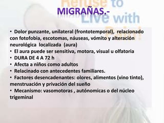 • Dolor punzante, unilateral (frontotemporal), relacionado
con fotofobia, escotomas, náuseas, vómito y alteración
neurológica localizada (aura)
• El aura puede ser sensitiva, motora, visual u olfatoria
• DURA DE 4 A 72 h
• Afecta a niños como adultos
• Relacinado con antecedentes familiares.
• Factores desencadenantes: olores, alimentos (vino tinto),
menstruación y privación del sueño
• Mecanismo: vasomotoras , autónomicas o del núcleo
trigeminal
 