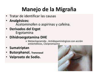 Manejo de la Migraña
• Tratar de identificar las causas
• Analgésicos:
Acetominofen o aspirinas y cafeína.
• Derivados del Ergot
Ergotamina
• Dihidroergotamina DHE
» Metoclopramida , Antidopaminérgicos con acción
antieméticos, Clorpromazina
• Sumatriptan
• Butorphanol. Transnasal
• Valproato de Sodio.
 