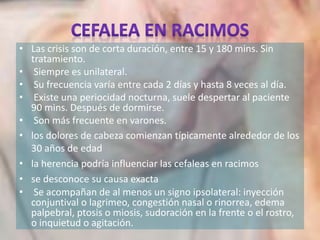 • Las crisis son de corta duración, entre 15 y 180 mins. Sin
tratamiento.
• Siempre es unilateral.
• Su frecuencia varía entre cada 2 días y hasta 8 veces al día.
• Existe una periocidad nocturna, suele despertar al paciente
90 mins. Después de dormirse.
• Son más frecuente en varones.
• los dolores de cabeza comienzan típicamente alrededor de los
30 años de edad
• la herencia podría influenciar las cefaleas en racimos
• se desconoce su causa exacta
• Se acompañan de al menos un signo ipsolateral: inyección
conjuntival o lagrimeo, congestión nasal o rinorrea, edema
palpebral, ptosis o miosis, sudoración en la frente o el rostro,
o inquietud o agitación.
 