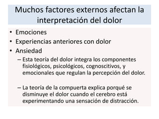 Muchos factores externos afectan la
interpretación del dolor
• Emociones
• Experiencias anteriores con dolor
• Ansiedad
– Esta teoría del dolor integra los componentes
fisiológicos, psicológicos, cognoscitivos, y
emocionales que regulan la percepción del dolor.
– La teoría de la compuerta explica porqué se
disminuye el dolor cuando el cerebro está
experimentando una sensación de distracción.
 
