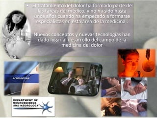 • El tratamiento del dolor ha formado parte de
las tareas del médico, y no ha sido hasta
unos años cuando ha empezado a formarse
especialistas en esta área de la medicina .
• Nuevos conceptos y nuevas tecnologías han
dado lugar al desarrollo del campo de la
medicina del dolor
 