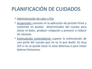 PLANIFICACIÓN DE CUIDADOS
 • Administración de calor y frío
 • Acupresión: consiste en la aplicación de presión firme y
   sostenida en puntos determinados del cuerpo para
   aliviar el dolor, producir relajación y prevenir o reducir
   las náuseas.
 • Estimulación contralateral: supone la estimulación de
   una parte del cuerpo que no es la que duele. Es muy
   útil si no se puede tocar la zona dolorosa o para tratar
   dolores fantasmas.
 