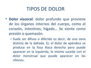 TIPOS DE DOLOR
• Dolor visceral: dolor profundo que proviene
  de los órganos internos del cuerpo, como el
  corazón, intestinos, hígado… Se siente como
  presión o quemazón.
  – Suele ser difuso o diferido es decir, de una zona
    distinta de la dañada. Ej: el dolor de apéndice se
    produce en la fosa iliaca derecha pero puede
    aparecer en la izquierda, lo mismo sucede con el
    dolor menstrual que puede aparecer en los
    riñones.
 