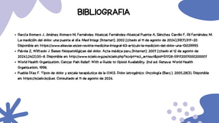 García Romero J, Jiménez Romero M, Fernández Abascal, Fernández-Abascal Puente A, Sánchez Carrillo F, Gil Fernández M.
La medición del dolor: una puesta al día. Med Integr [Internet]. 2002 [citado el 11 de agosto de 2024];39(7):317–20.
Disponible en: https://www.elsevier.es/es-revista-medicina-integral-63-articulo-la-medicion-del-dolor-una-13029995
Piérola Z, Wilfredo J. Bases fisiopatológicas del dolor. Acta médica peru [Internet]. 2007 [citado el 12 de agosto de
2024];24(2):35–8. Disponible en: http://www.scielo.org.pe/scielo.php?script=sci_arttext&pid=S1728-59172007000200007
World Health Organization. Cancer Pain Relief: With a Guide to Opioid Availability. 2nd ed. Geneva: World Health
Organization; 1996.
Puebla Díaz F. Tipos de dolor y escala terapéutica de la O.M.S. Dolor iatrogénico. Oncología (Barc.). 2005;28(3). Disponible
en: https://scielo.isciii.es. Consultado el 11 de agosto de 2024.
BIBLIOGRAFIA
 