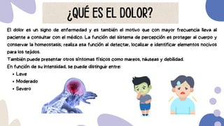 El dolor es un signo de enfermedad y es también el motivo que con mayor frecuencia lleva al
paciente a consultar con el médico. La función del sistema de percepción es proteger al cuerpo y
conservar la homeostasis; realiza esa función al detectar, localizar e identificar elementos nocivos
para los tejidos.
También puede presentar otros síntomas físicos como mareos, náuseas y debilidad.
En función de su intensidad, se puede distinguir entre:
Leve
Moderado
Severo
¿QUÉ ES EL DOLOR?
 