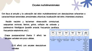 Recién nacidos y lactantes: observación conductual,
respuestas motoras, llantos, gritos, reflejos de retirada y
parámetros fisiológicos (presión arterial, frecuencia cardíaca,
frecuencia respiratoria, etc.).
Escalas multidimensionales
Con lleva el estudio y la valoración del dolor multidimensional con descripciones referentes a
características sensoriales, emocionales, afectivas, localización del dolor, intensidad, etcétera.
Etapa preoperacional (hasta 7 años): las
escalas verbales son poco válidas.
(7-12 años): con escalas descriptivas
verbales
 