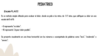 Es un método simple utilizado para evaluar el dolor, donde se pide a los niños, de 5-7 años, que califiquen su dolor en una
escala del 0 al 10:
• 0 representa “no dolor”.
• 10 representa “el peor dolor posible”.
Se presenta visualmente en una línea horizontal con los números o acompañada de palabras como “leve”, “moderado” o
“severo”.
PEDIATRICO
Escala FLACC
 