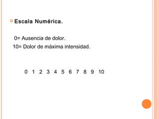    Escala Numérica.


    0= Ausencia de dolor.
10= Dolor de máxima intensidad.



        0 1 2 3 4 5 6 7 8 9 10
 