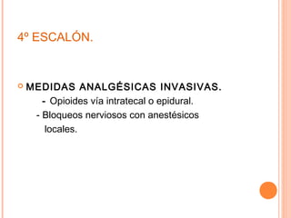 4º ESCALÓN.


   MEDIDAS ANALGÉSICAS INVASIVAS.
       - Opioides vía intratecal o epidural.
     - Bloqueos nerviosos con anestésicos
        locales.
 