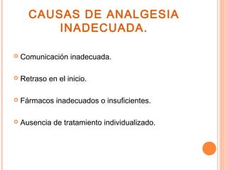 CAUSAS DE ANALGESIA
          INADECUADA.

   Comunicación inadecuada.

   Retraso en el inicio.

   Fármacos inadecuados o insuficientes.

   Ausencia de tratamiento individualizado.
 