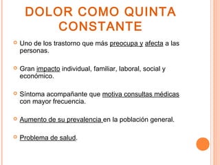 DOLOR COMO QUINTA
         CONSTANTE
   Uno de los trastorno que más preocupa y afecta a las
    personas.

   Gran impacto individual, familiar, laboral, social y
    económico.

   Síntoma acompañante que motiva consultas médicas
    con mayor frecuencia.

   Aumento de su prevalencia en la población general.

   Problema de salud.
 
