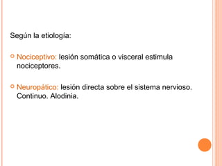 Según la etiología:

   Nociceptivo: lesión somática o visceral estimula
    nociceptores.

   Neuropático: lesión directa sobre el sistema nervioso.
    Continuo. Alodinia.
 