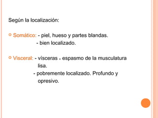 Según la localización:

   Somático: - piel, hueso y partes blandas.
             - bien localizado.

   Visceral: - vísceras ₊ espasmo de la musculatura
                lisa.
             - pobremente localizado. Profundo y
                opresivo.
 
