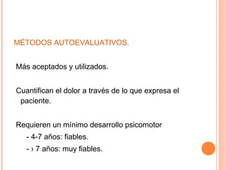 MÉTODOS AUTOEVALUATIVOS.


Más aceptados y utilizados.


Cuantifican el dolor a través de lo que expresa el
 paciente.


Requieren un mínimo desarrollo psicomotor
   - 4-7 años: fiables.
   - › 7 años: muy fiables.
 