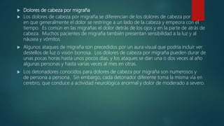  Dolores de cabeza por migraña
 Los dolores de cabeza por migraña se diferencian de los dolores de cabeza por
en que generalmente el dolor se restringe a un lado de la cabeza y empeora con el
tiempo. Es común en las migrañas el dolor detrás de los ojos y en la parte de atrás de
cabeza. Muchos pacientes de migraña también presentan sensibilidad a la luz y al
náusea y vómitos.
 Algunos ataques de migraña son precedidos por un aura visual que podría incluir ver
destellos de luz o visión borrosa. Los dolores de cabeza por migraña pueden durar de
unas pocas horas hasta unos pocos días, y los ataques se dan una o dos veces al año
algunas personas y hasta varias veces al mes en otras.
 Los detonadores conocidos para dolores de cabeza por migraña son numerosos y
de persona a persona. Sin embargo, cada detonador diferente toma la misma vía en
cerebro, que conduce a actividad neurológica anormal y dolor de moderado a severo.
 