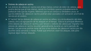  Dolores de cabeza en racimo
 Los dolores de cabeza en racimo son el tipo menos común de dolor de cabeza, pero
podría decirse que el más intenso, siendo los hombres quienes probablemente lo
padezcan más que las mujeres. Mientras que no se conoce su verdadera causa, se
que los dolores de cabeza en racimo podrían estar asociados con activación anormal de
nervios en el cerebro.
 El “racimo” de los dolores de cabeza en racimo se refiere, no a la localización del dolor
cabeza, sino a la agrupación de los ataques en el tiempo. Esta es la principal diferencia
entre dolores de cabeza en racimo y por tensión o dolores de cabeza por migraña—los
dolores de cabeza en racimo recurren generalmente durante un cierto período de
tiempo. Las personas podrían tener de uno a tres dolores de cabeza en racimo por día
durante varias semanas o meses .Puede que entonces cesen los ataques, solo para
regresar algún tiempo después.
 
