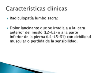  Radiculopatía lumbo sacra:
 Dolor lancinante que se irradia a a la cara
anterior del muslo (L2-L3) o a la parte
inferior de la pierna (L4-L5-S1) con debilidad
muscular o perdida de la sensibilidad.
 