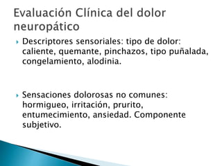 Descriptores sensoriales: tipo de dolor:
caliente, quemante, pinchazos, tipo puñalada,
congelamiento, alodinia.
 Sensaciones dolorosas no comunes:
hormigueo, irritación, prurito,
entumecimiento, ansiedad. Componente
subjetivo.
 