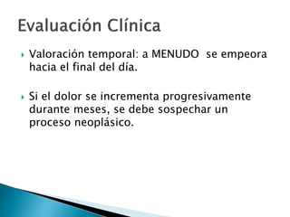  Valoración temporal: a MENUDO se empeora
hacia el final del día.
 Si el dolor se incrementa progresivamente
durante meses, se debe sospechar un
proceso neoplásico.
 