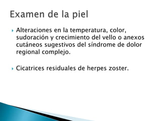  Alteraciones en la temperatura, color,
sudoración y crecimiento del vello o anexos
cutáneos sugestivos del síndrome de dolor
regional complejo.
 Cicatrices residuales de herpes zoster.
 